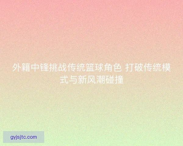 外籍中锋挑战传统篮球角色 打破传统模式与新风潮碰撞
